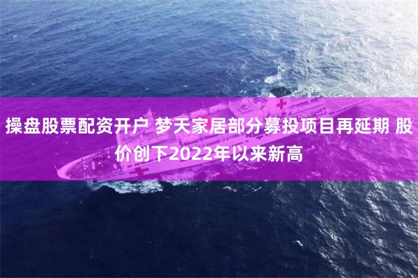 操盘股票配资开户 梦天家居部分募投项目再延期 股价创下2022年以来新高