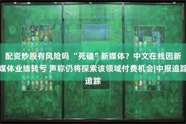 配资炒股有风险吗 “死磕”新媒体？中文在线因新媒体业绩转亏 声称仍将探索该领域付费机会|中报追踪