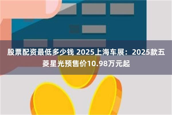 股票配资最低多少钱 2025上海车展：2025款五菱星光预售价10.98万元起